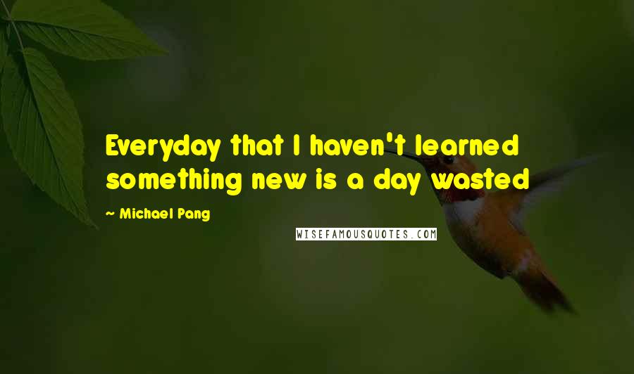 Michael Pang Quotes: Everyday that I haven't learned something new is a day wasted