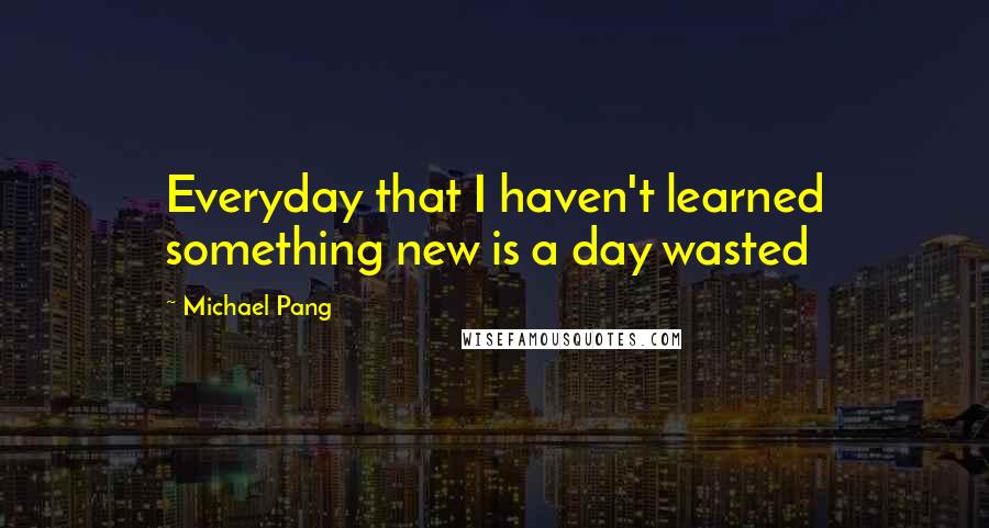 Michael Pang Quotes: Everyday that I haven't learned something new is a day wasted