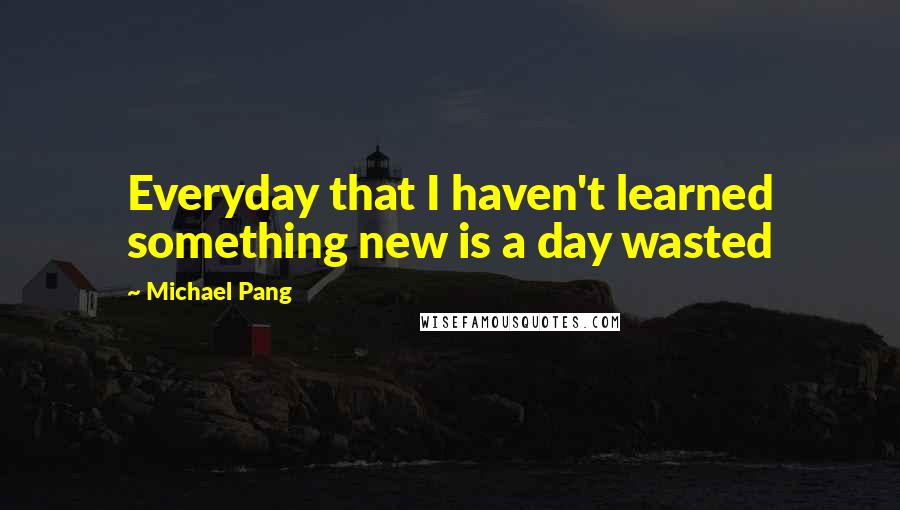 Michael Pang Quotes: Everyday that I haven't learned something new is a day wasted