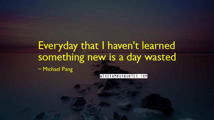 Michael Pang Quotes: Everyday that I haven't learned something new is a day wasted