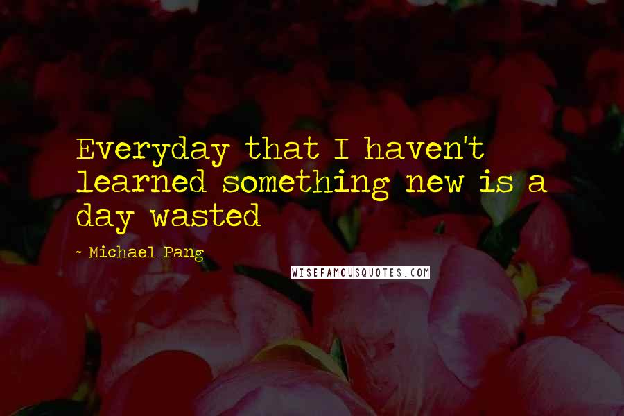 Michael Pang Quotes: Everyday that I haven't learned something new is a day wasted