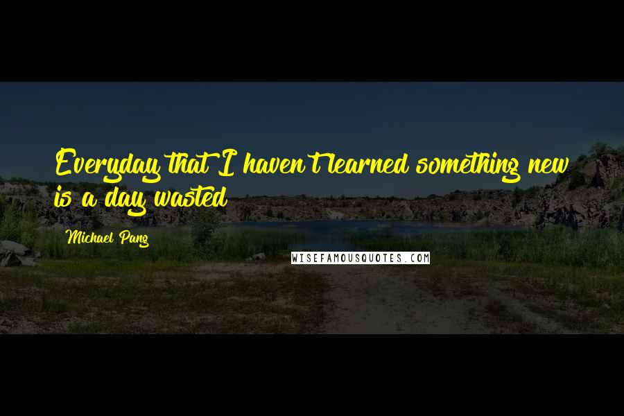 Michael Pang Quotes: Everyday that I haven't learned something new is a day wasted