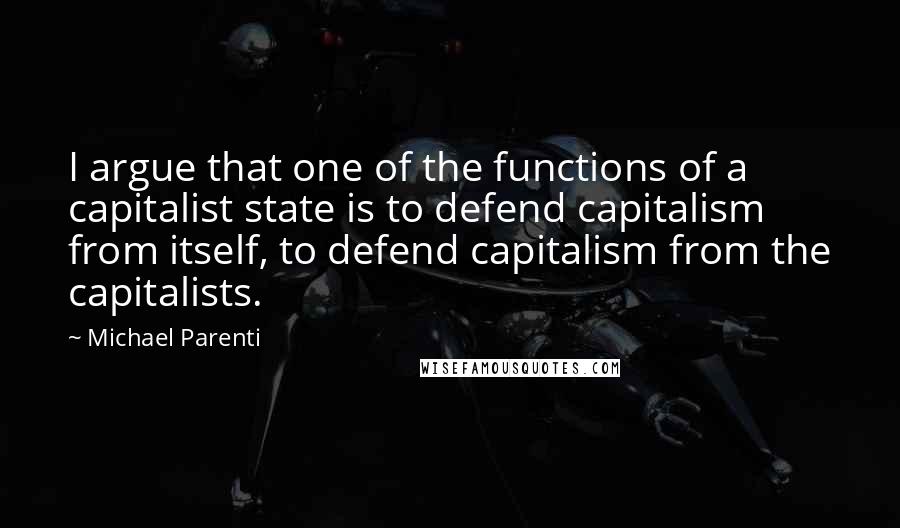 Michael Parenti Quotes: I argue that one of the functions of a capitalist state is to defend capitalism from itself, to defend capitalism from the capitalists.