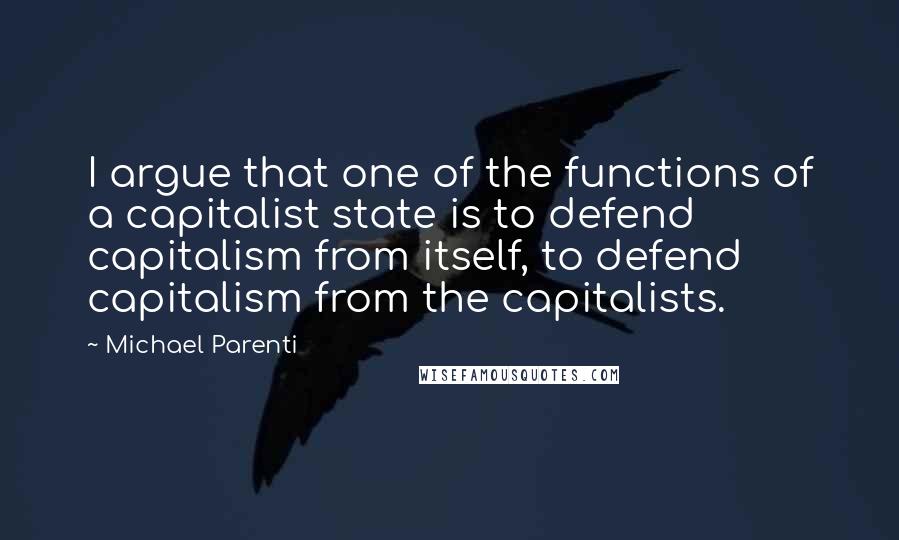 Michael Parenti Quotes: I argue that one of the functions of a capitalist state is to defend capitalism from itself, to defend capitalism from the capitalists.