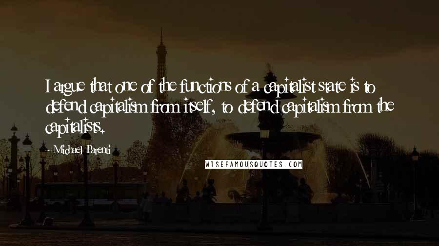 Michael Parenti Quotes: I argue that one of the functions of a capitalist state is to defend capitalism from itself, to defend capitalism from the capitalists.