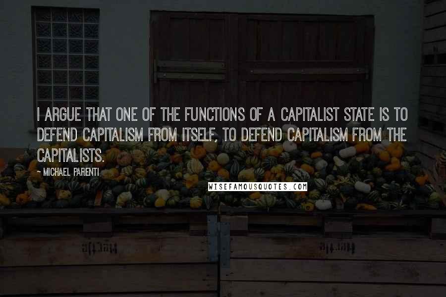 Michael Parenti Quotes: I argue that one of the functions of a capitalist state is to defend capitalism from itself, to defend capitalism from the capitalists.