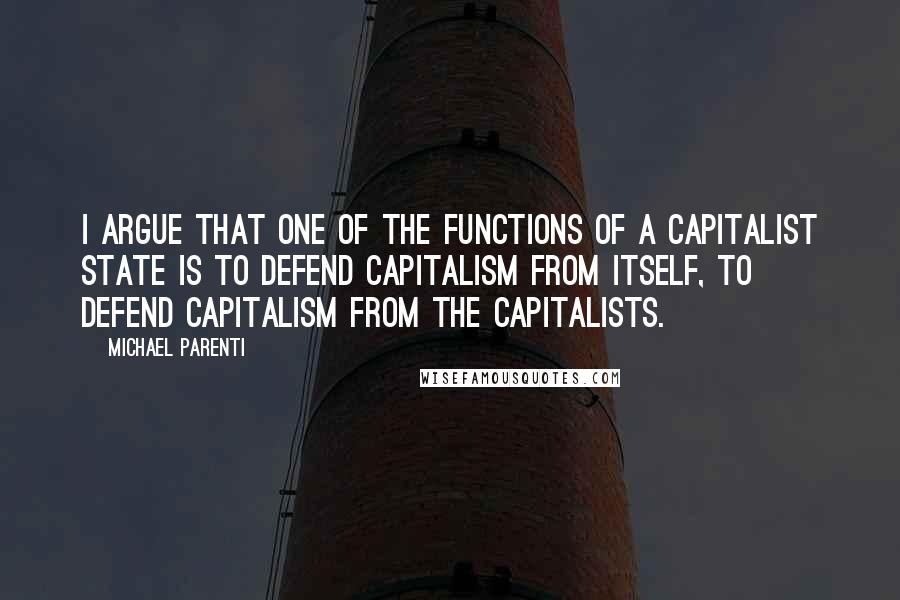 Michael Parenti Quotes: I argue that one of the functions of a capitalist state is to defend capitalism from itself, to defend capitalism from the capitalists.