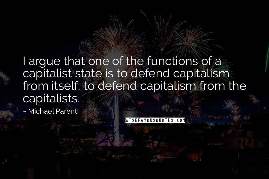 Michael Parenti Quotes: I argue that one of the functions of a capitalist state is to defend capitalism from itself, to defend capitalism from the capitalists.
