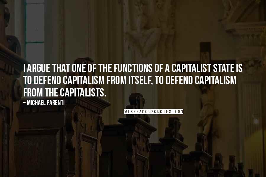 Michael Parenti Quotes: I argue that one of the functions of a capitalist state is to defend capitalism from itself, to defend capitalism from the capitalists.
