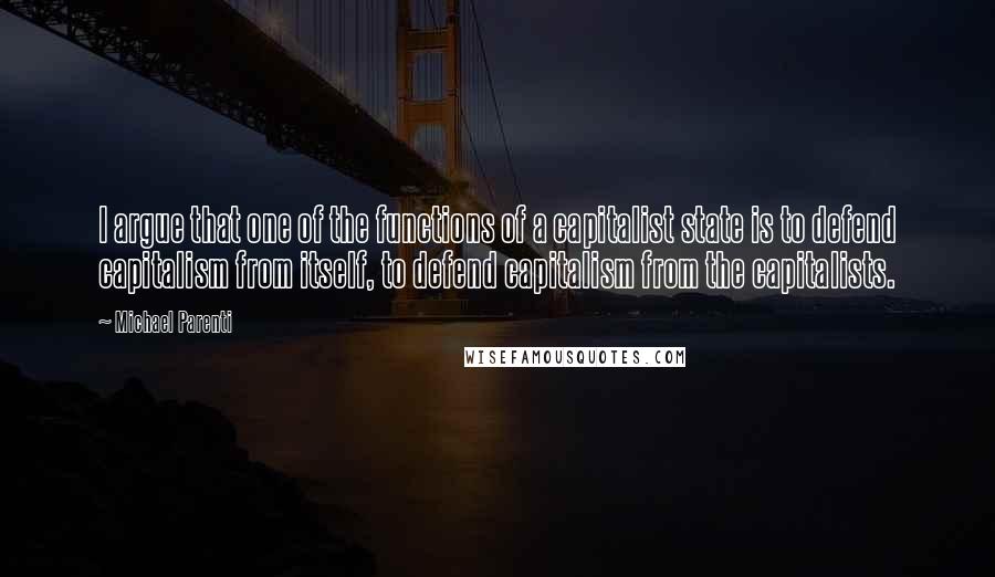 Michael Parenti Quotes: I argue that one of the functions of a capitalist state is to defend capitalism from itself, to defend capitalism from the capitalists.