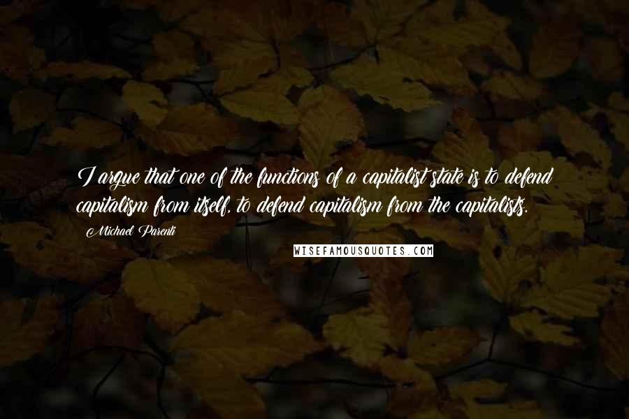 Michael Parenti Quotes: I argue that one of the functions of a capitalist state is to defend capitalism from itself, to defend capitalism from the capitalists.