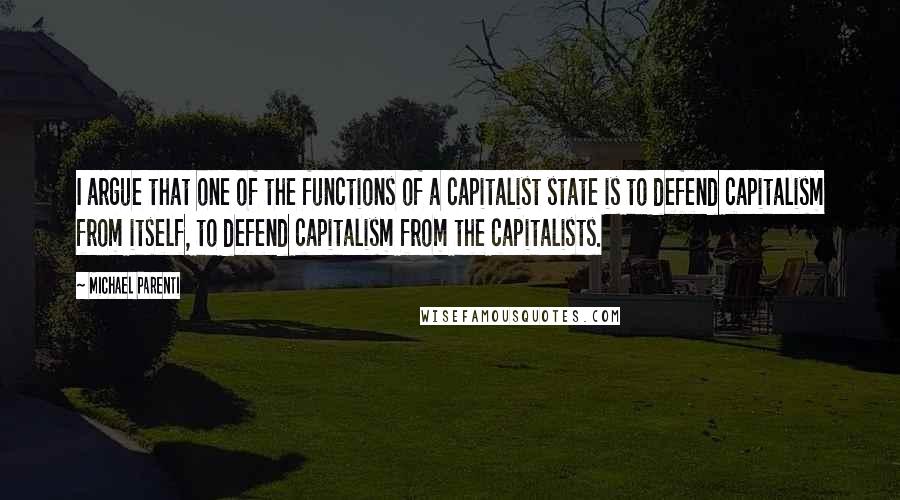 Michael Parenti Quotes: I argue that one of the functions of a capitalist state is to defend capitalism from itself, to defend capitalism from the capitalists.