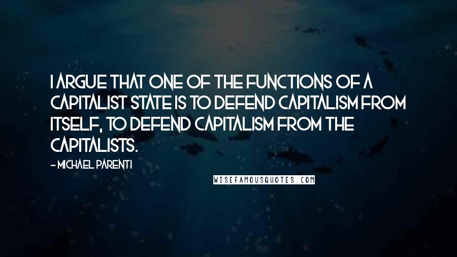 Michael Parenti Quotes: I argue that one of the functions of a capitalist state is to defend capitalism from itself, to defend capitalism from the capitalists.