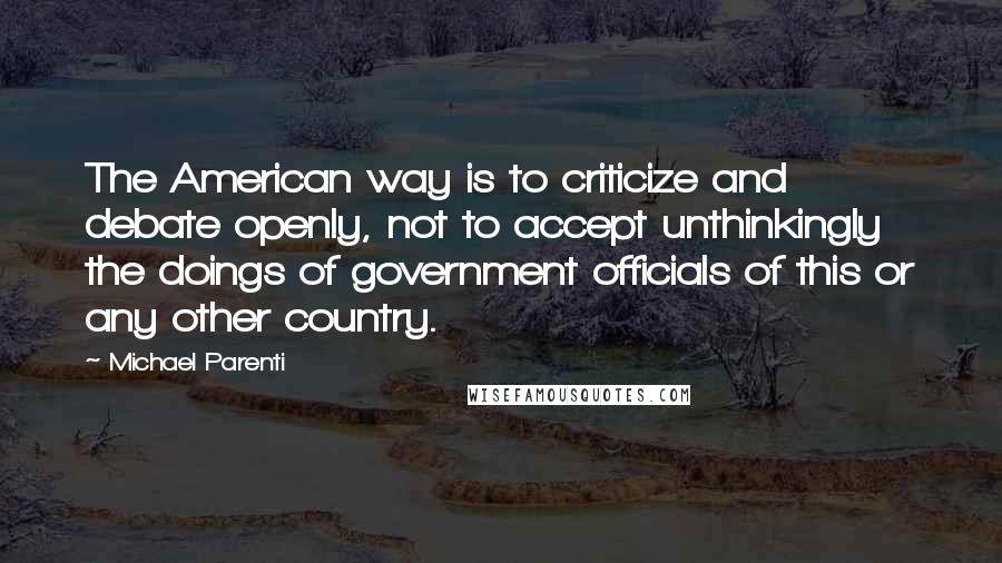 Michael Parenti Quotes: The American way is to criticize and debate openly, not to accept unthinkingly the doings of government officials of this or any other country.