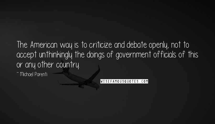 Michael Parenti Quotes: The American way is to criticize and debate openly, not to accept unthinkingly the doings of government officials of this or any other country.