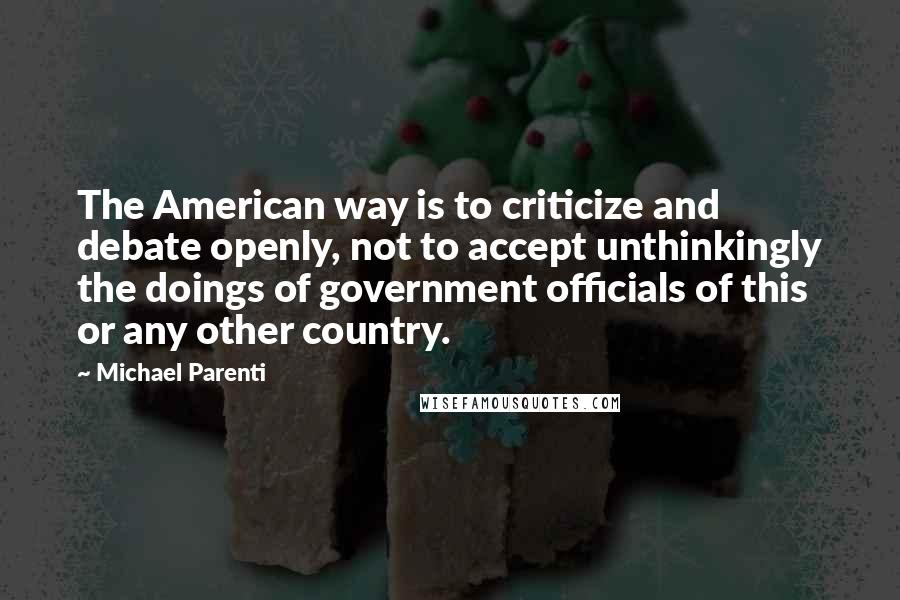 Michael Parenti Quotes: The American way is to criticize and debate openly, not to accept unthinkingly the doings of government officials of this or any other country.