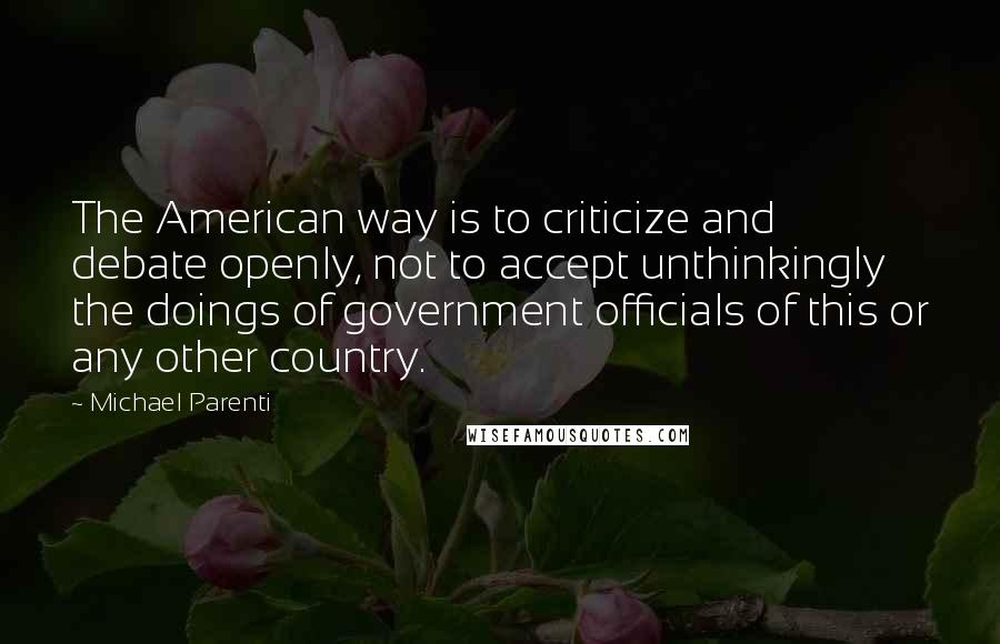 Michael Parenti Quotes: The American way is to criticize and debate openly, not to accept unthinkingly the doings of government officials of this or any other country.