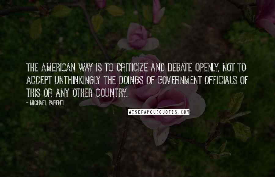 Michael Parenti Quotes: The American way is to criticize and debate openly, not to accept unthinkingly the doings of government officials of this or any other country.