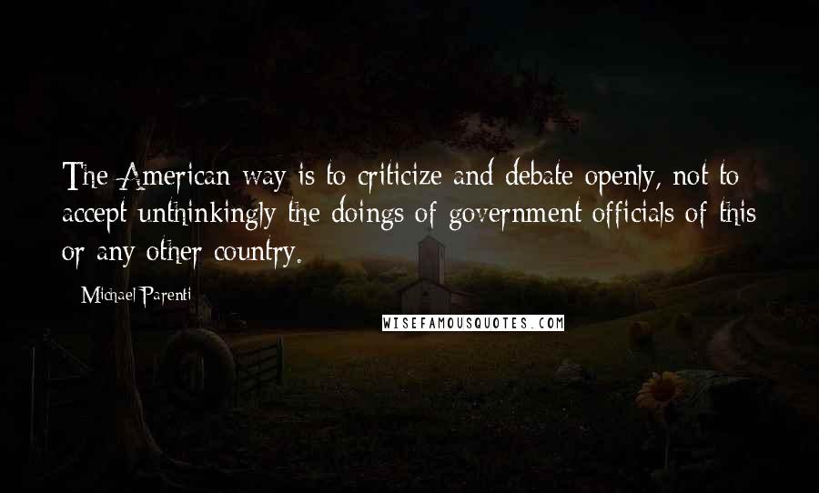 Michael Parenti Quotes: The American way is to criticize and debate openly, not to accept unthinkingly the doings of government officials of this or any other country.