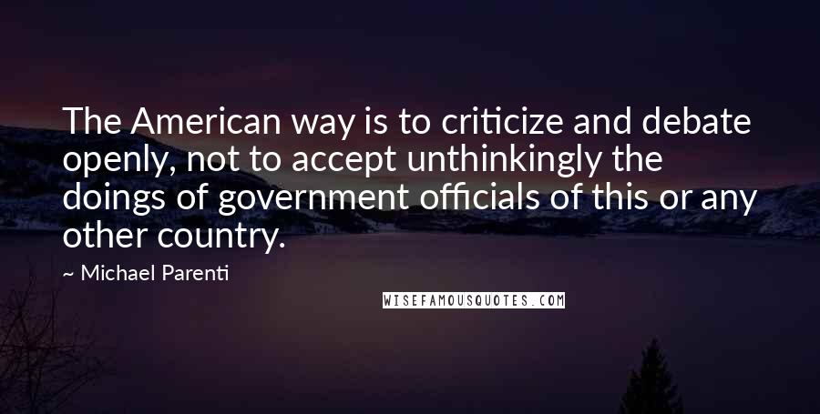Michael Parenti Quotes: The American way is to criticize and debate openly, not to accept unthinkingly the doings of government officials of this or any other country.