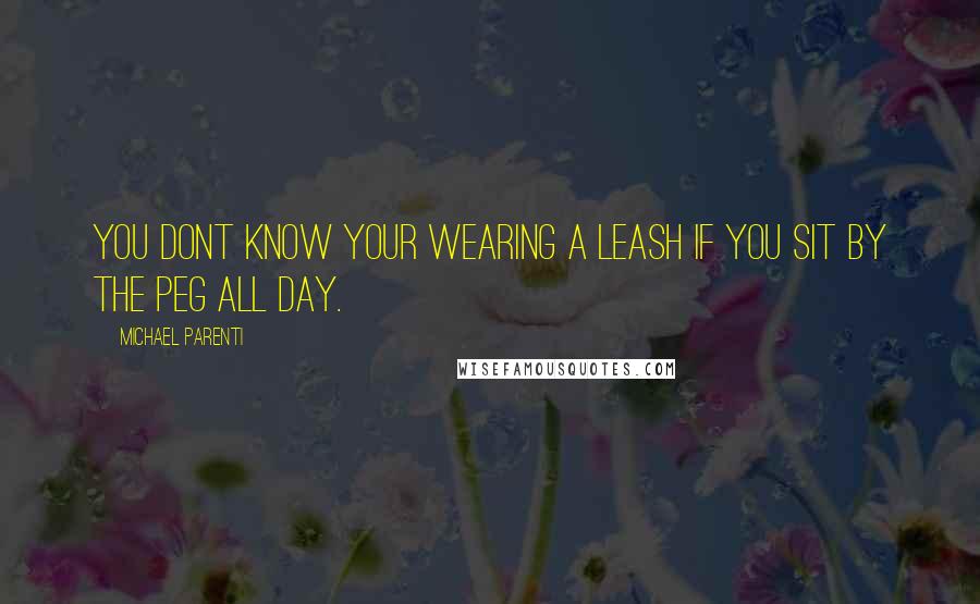 Michael Parenti Quotes: You dont know your wearing a leash if you sit by the peg all day.