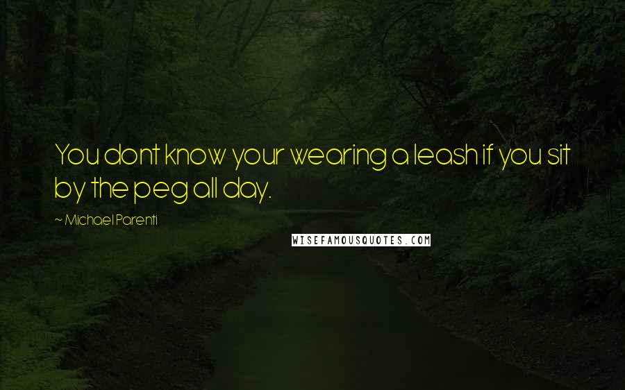 Michael Parenti Quotes: You dont know your wearing a leash if you sit by the peg all day.