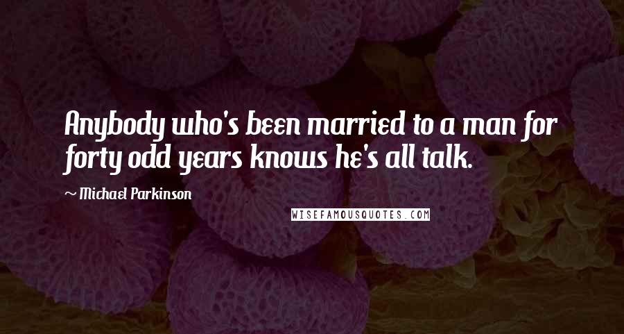 Michael Parkinson Quotes: Anybody who's been married to a man for forty odd years knows he's all talk.