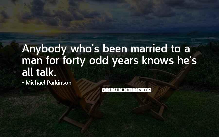 Michael Parkinson Quotes: Anybody who's been married to a man for forty odd years knows he's all talk.