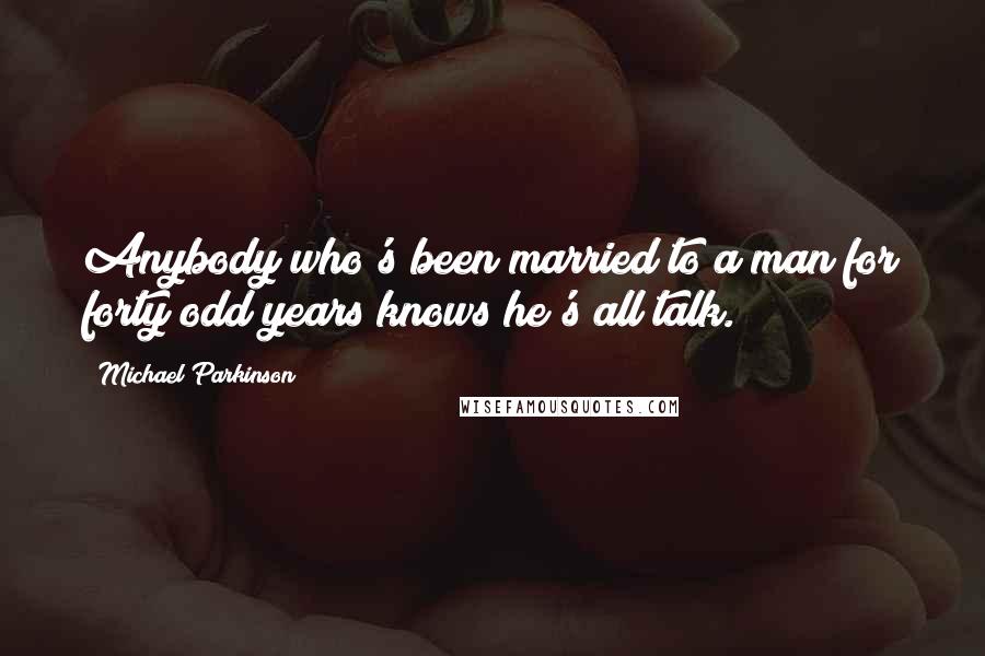 Michael Parkinson Quotes: Anybody who's been married to a man for forty odd years knows he's all talk.