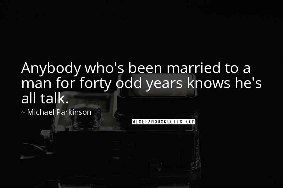 Michael Parkinson Quotes: Anybody who's been married to a man for forty odd years knows he's all talk.