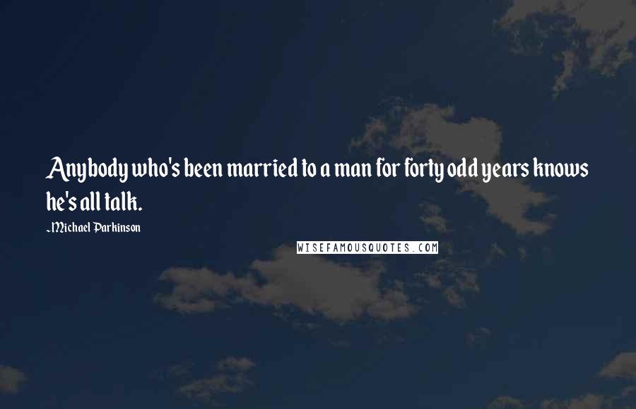 Michael Parkinson Quotes: Anybody who's been married to a man for forty odd years knows he's all talk.