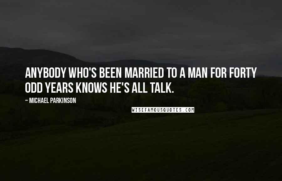 Michael Parkinson Quotes: Anybody who's been married to a man for forty odd years knows he's all talk.