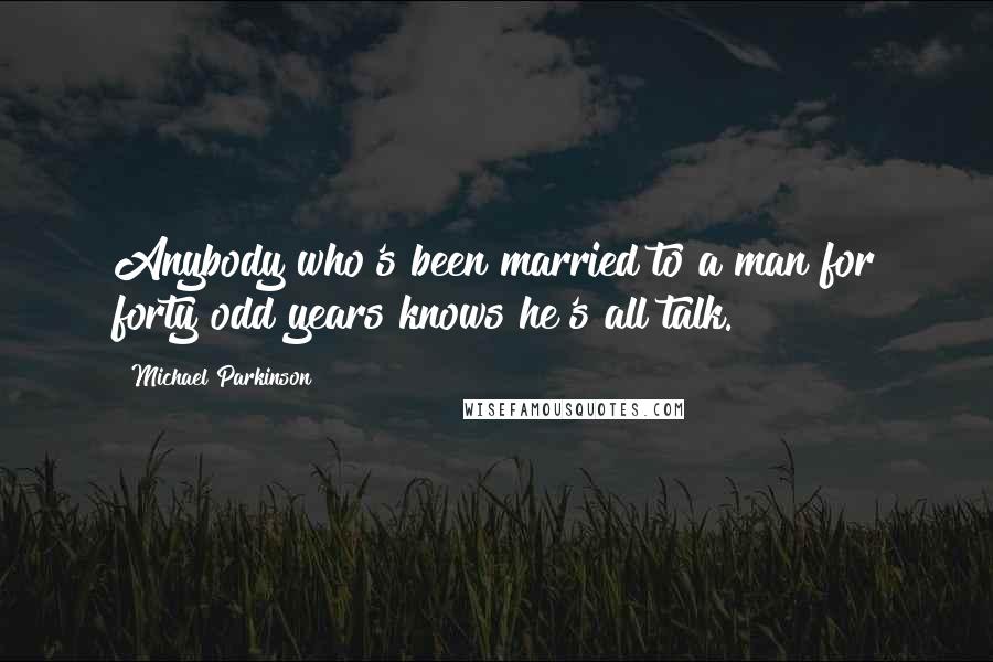 Michael Parkinson Quotes: Anybody who's been married to a man for forty odd years knows he's all talk.