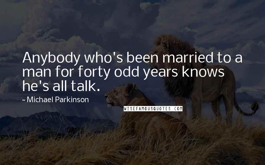 Michael Parkinson Quotes: Anybody who's been married to a man for forty odd years knows he's all talk.