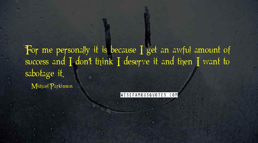 Michael Parkinson Quotes: For me personally it is because I get an awful amount of success and I don't think I deserve it and then I want to sabotage it.