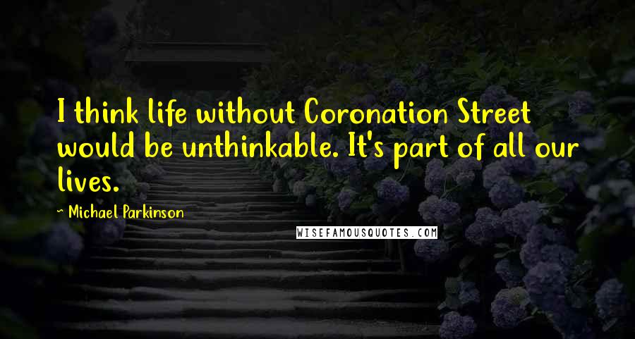 Michael Parkinson Quotes: I think life without Coronation Street would be unthinkable. It's part of all our lives.