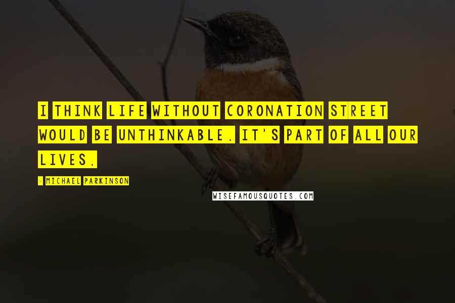 Michael Parkinson Quotes: I think life without Coronation Street would be unthinkable. It's part of all our lives.