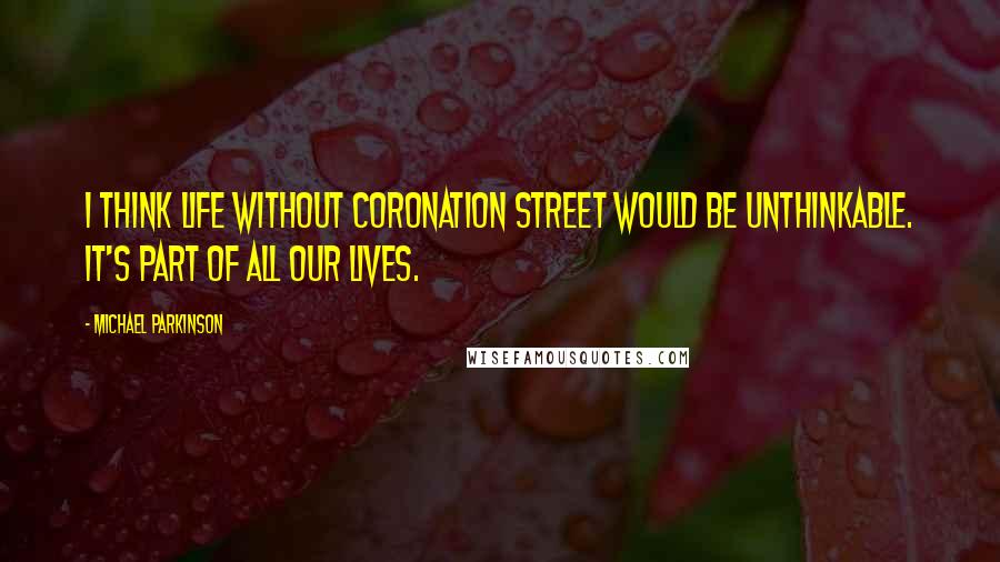 Michael Parkinson Quotes: I think life without Coronation Street would be unthinkable. It's part of all our lives.