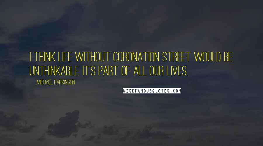 Michael Parkinson Quotes: I think life without Coronation Street would be unthinkable. It's part of all our lives.