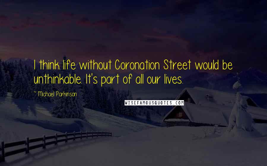 Michael Parkinson Quotes: I think life without Coronation Street would be unthinkable. It's part of all our lives.