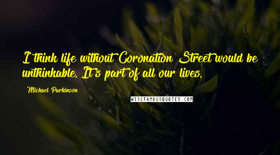 Michael Parkinson Quotes: I think life without Coronation Street would be unthinkable. It's part of all our lives.