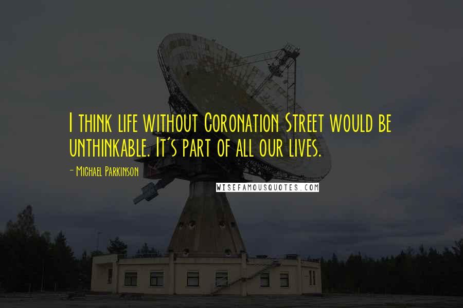 Michael Parkinson Quotes: I think life without Coronation Street would be unthinkable. It's part of all our lives.