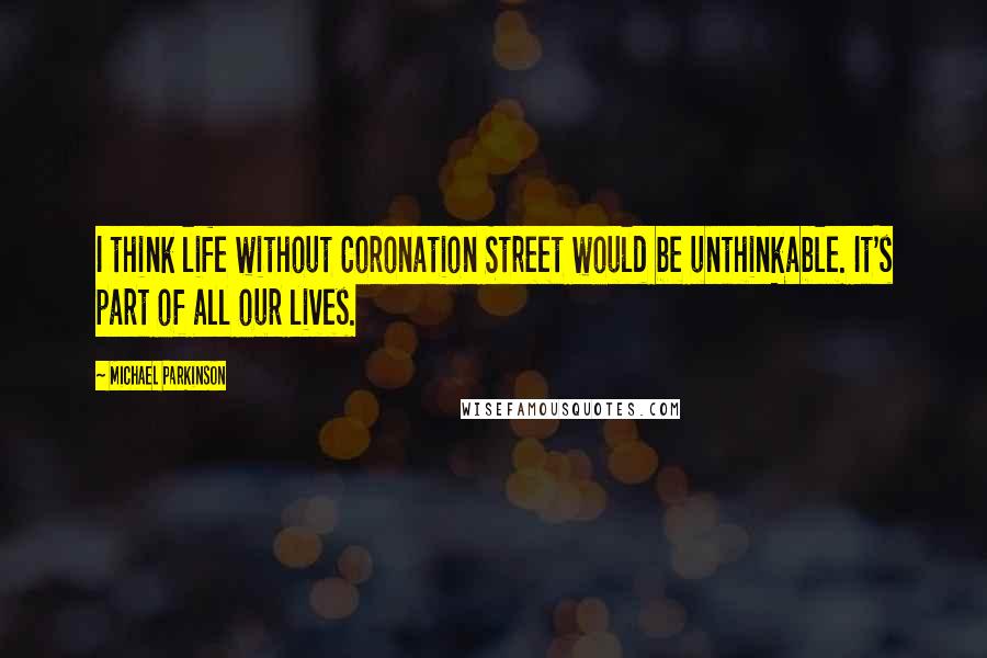 Michael Parkinson Quotes: I think life without Coronation Street would be unthinkable. It's part of all our lives.