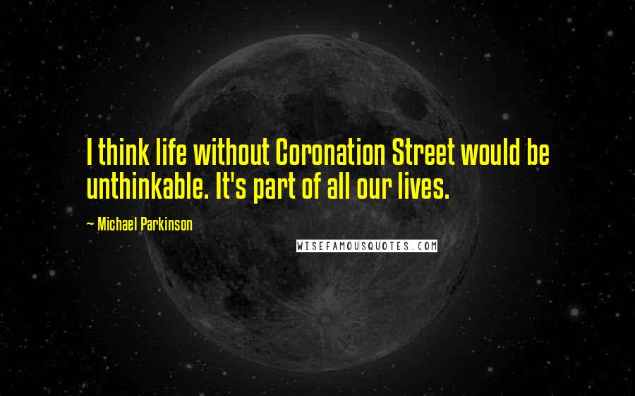 Michael Parkinson Quotes: I think life without Coronation Street would be unthinkable. It's part of all our lives.