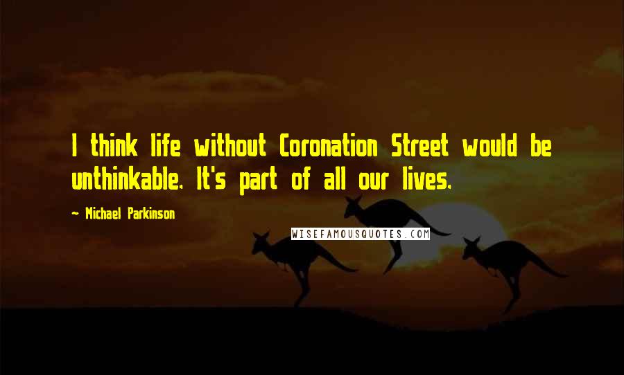 Michael Parkinson Quotes: I think life without Coronation Street would be unthinkable. It's part of all our lives.