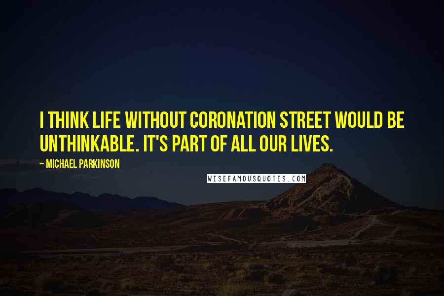 Michael Parkinson Quotes: I think life without Coronation Street would be unthinkable. It's part of all our lives.