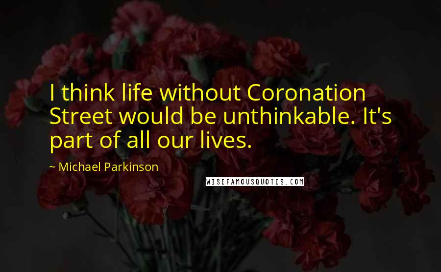 Michael Parkinson Quotes: I think life without Coronation Street would be unthinkable. It's part of all our lives.