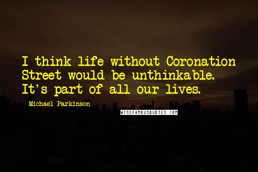 Michael Parkinson Quotes: I think life without Coronation Street would be unthinkable. It's part of all our lives.