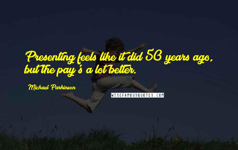 Michael Parkinson Quotes: Presenting feels like it did 50 years ago, but the pay's a lot better.