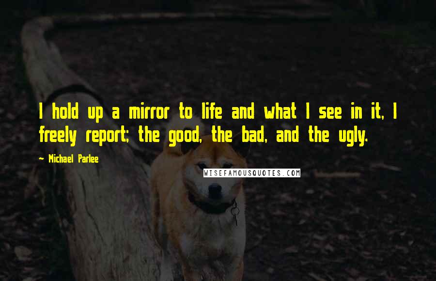 Michael Parlee Quotes: I hold up a mirror to life and what I see in it, I freely report; the good, the bad, and the ugly.